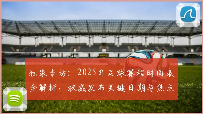 独家专访：2025年足球赛程时间表全解析，权威发布关键日期与焦点战