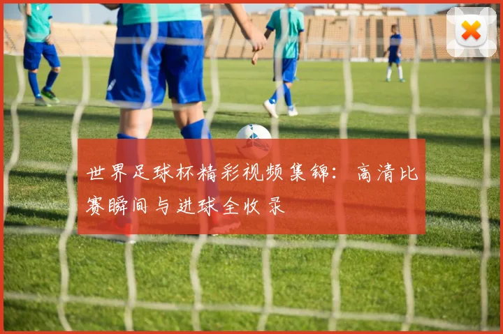 世界足球杯精彩视频集锦：高清比赛瞬间与进球全收录