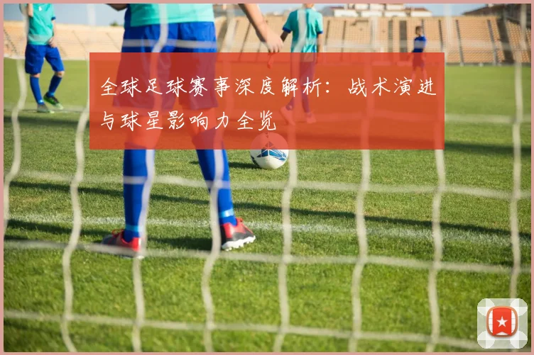 全球足球赛事深度解析：战术演进与球星影响力全览
