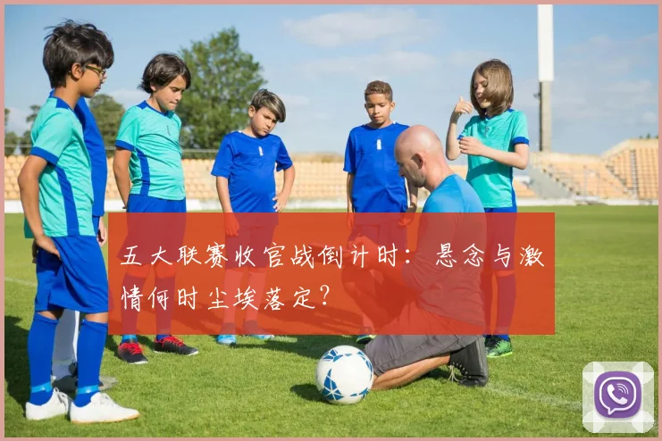 五大联赛收官战倒计时：悬念与激情何时尘埃落定？