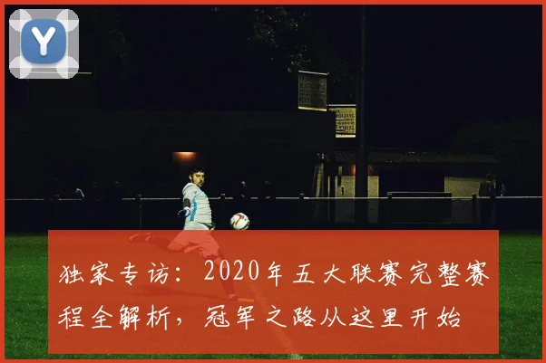独家专访：2020年五大联赛完整赛程全解析，冠军之路从这里开始