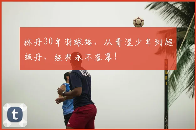 林丹30年羽球路，从青涩少年到超级丹，经典永不落幕！