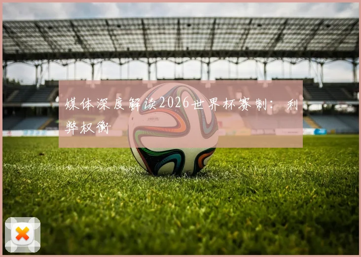 媒体深度解读2026世界杯赛制：利弊权衡
