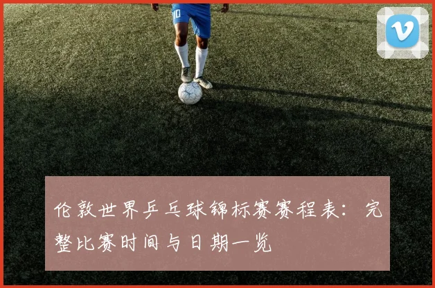 伦敦世界乒乓球锦标赛赛程表：完整比赛时间与日期一览