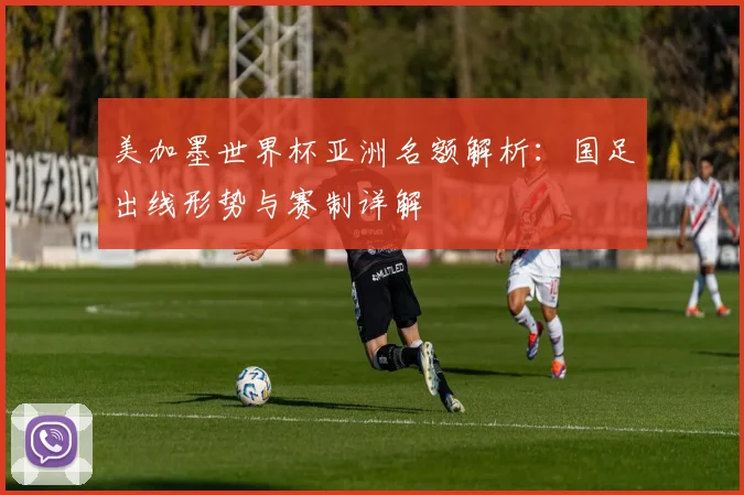 美加墨世界杯亚洲名额解析：国足出线形势与赛制详解