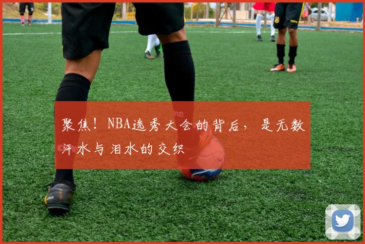 聚焦！NBA选秀大会的背后，是无数汗水与泪水的交织