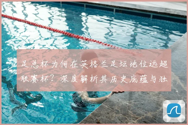 足总杯为何在英格兰足坛地位远超联赛杯？深度解析其历史底蕴与独特魅力