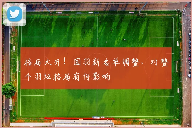 格局大开！国羽新名单调整，对整个羽坛格局有何影响